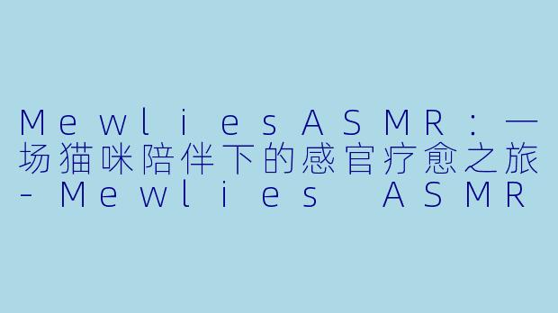 MewliesASMR：一场猫咪陪伴下的感官疗愈之旅-Mewlies ASMR