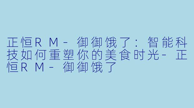正恒RM-御御饿了：智能科技如何重塑你的美食时光-正恒RM-御御饿了