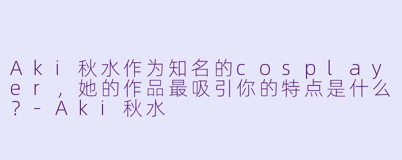 Aki秋水作为知名的cosplayer，她的作品最吸引你的特点是什么？