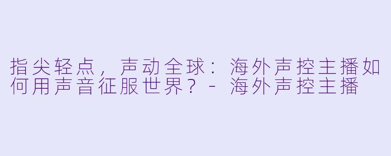 指尖轻点，声动全球：海外声控主播如何用声音征服世界？-海外声控主播