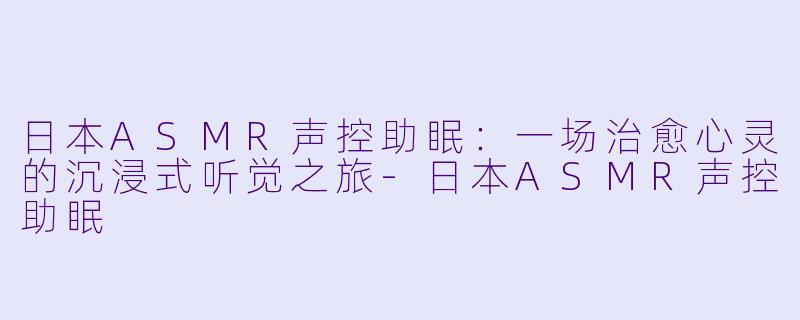日本ASMR声控助眠：一场治愈心灵的沉浸式听觉之旅-日本ASMR声控助眠