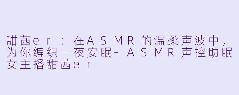 甜茜er：在ASMR的温柔声波中，为你编织一夜安眠-ASMR声控助眠女主播甜茜er