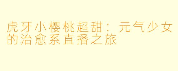 虎牙小樱桃超甜：元气少女的治愈系直播之旅