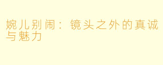 婉儿别闹：镜头之外的真诚与魅力