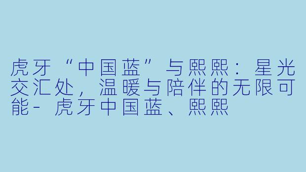 虎牙“中国蓝”与熙熙：星光交汇处，温暖与陪伴的无限可能-虎牙中国蓝、熙熙