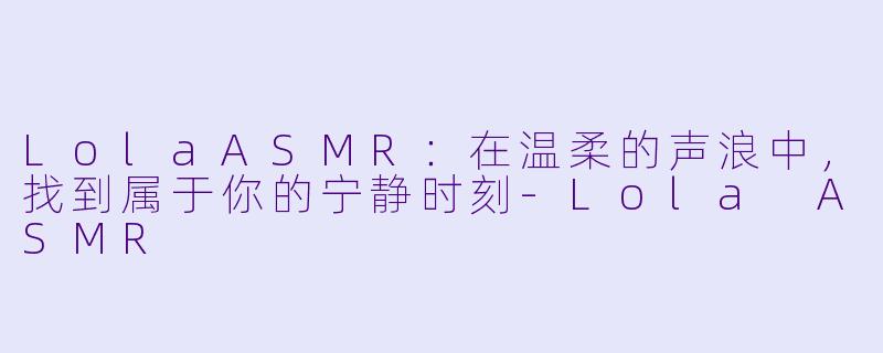 LolaASMR：在温柔的声浪中，找到属于你的宁静时刻-Lola ASMR