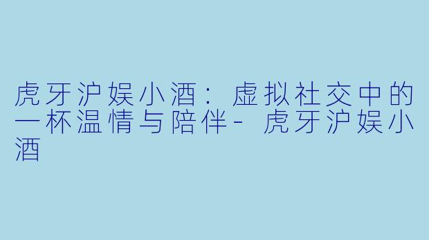 虎牙沪娱小酒:虚拟社交中的一杯温情与陪伴-虎牙沪娱小酒