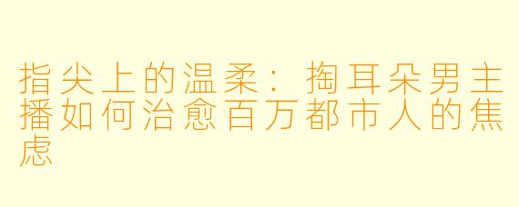 指尖上的温柔：掏耳朵男主播如何治愈百万都市人的焦虑