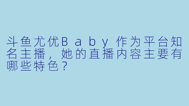 斗鱼尤优Baby作为平台知名主播，她的直播内容主要有哪些特色？