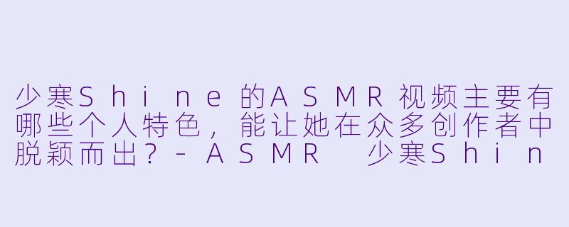 少寒Shine的ASMR视频主要有哪些个人特色，能让她在众多创作者中脱颖而出？