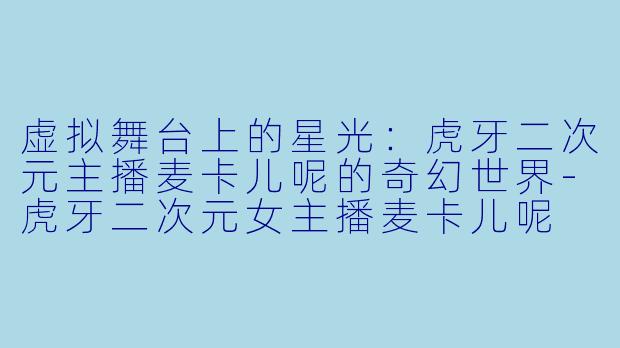 虚拟舞台上的星光：虎牙二次元主播麦卡儿呢的奇幻世界-虎牙二次元女主播麦卡儿呢