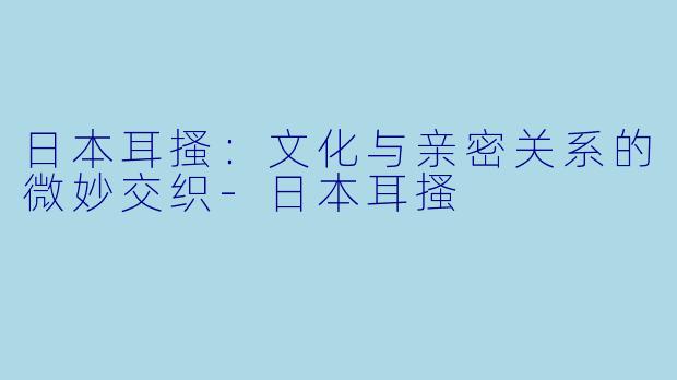 日本耳搔：文化与亲密关系的微妙交织-日本耳搔