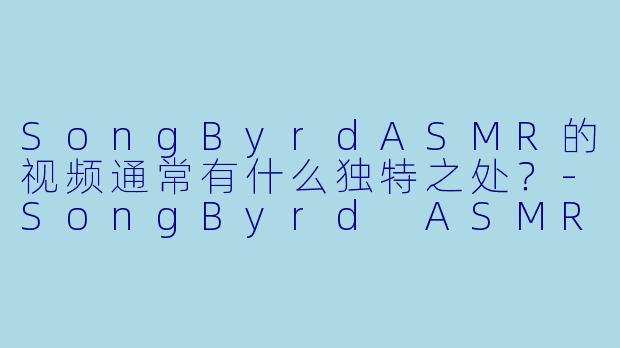 SongByrdASMR的视频通常有什么独特之处？