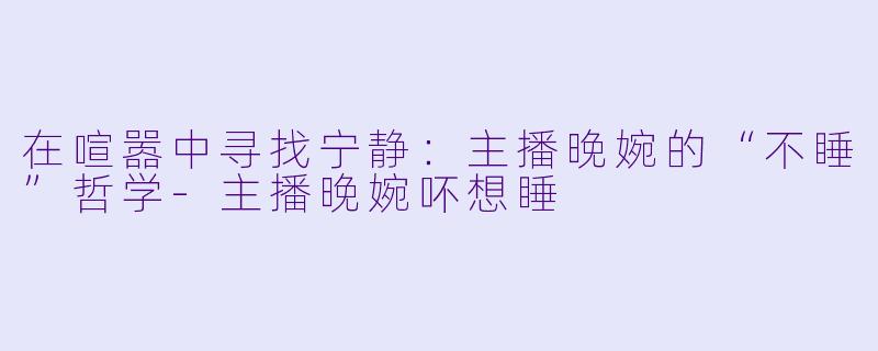 在喧嚣中寻找宁静：主播晚婉的“不睡”哲学-主播晚婉吥想睡