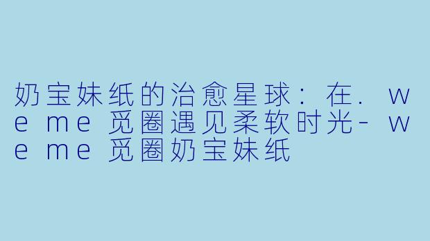 奶宝妹纸的治愈星球：在.weme觅圈遇见柔软时光-weme觅圈奶宝妹纸