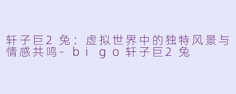 轩子巨2兔：虚拟世界中的独特风景与情感共鸣-bigo轩子巨2兔
