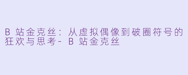 B站金克丝：从虚拟偶像到破圈符号的狂欢与思考-B站金克丝