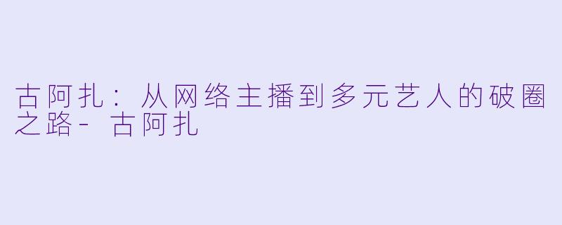古阿扎：从网络主播到多元艺人的破圈之路