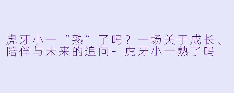 虎牙小一“熟”了吗？一场关于成长、陪伴与未来的追问-虎牙小一熟了吗