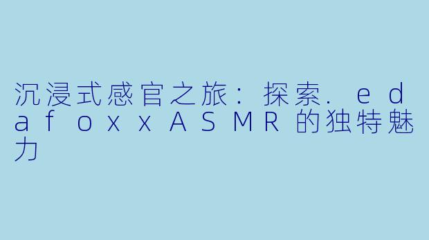 沉浸式感官之旅：探索.edafoxxASMR的独特魅力