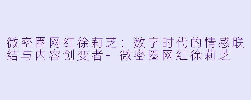 微密圈网红徐莉芝：数字时代的情感联结与内容创变者