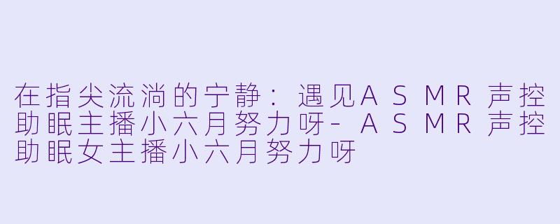 在指尖流淌的宁静：遇见ASMR声控助眠主播小六月努力呀-ASMR声控助眠女主播小六月努力呀