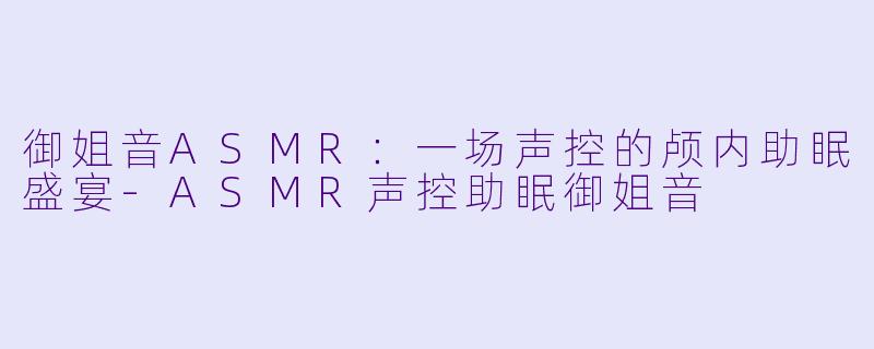 御姐音ASMR：一场声控的颅内助眠盛宴-ASMR声控助眠御姐音