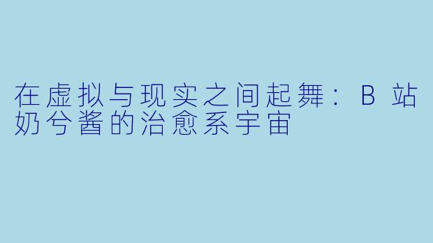 在虚拟与现实之间起舞：B站奶兮酱的治愈系宇宙