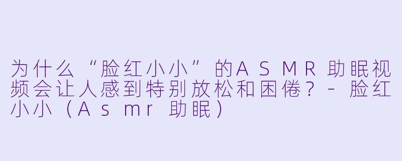 为什么“脸红小小”的ASMR助眠视频会让人感到特别放松和困倦？