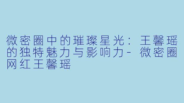 微密圈中的璀璨星光：王馨瑶的独特魅力与影响力-微密圈网红王馨瑶