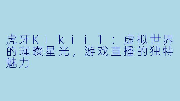 虎牙Kikii1：虚拟世界的璀璨星光，游戏直播的独特魅力