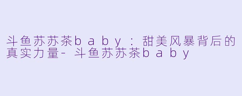 斗鱼苏苏茶baby：甜美风暴背后的真实力量-斗鱼苏苏茶baby