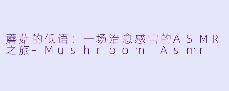 蘑菇的低语：一场治愈感官的ASMR之旅-Mushroom Asmr