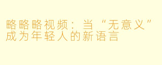 略略略视频：当“无意义”成为年轻人的新语言