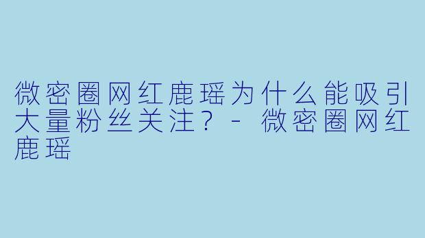 微密圈网红鹿瑶为什么能吸引大量粉丝关注？