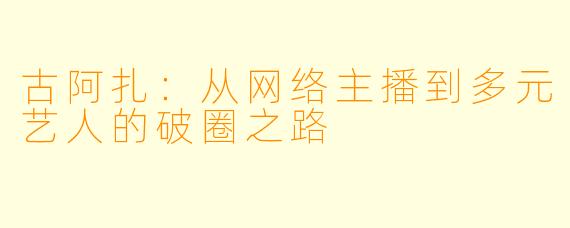 古阿扎：从网络主播到多元艺人的破圈之路
