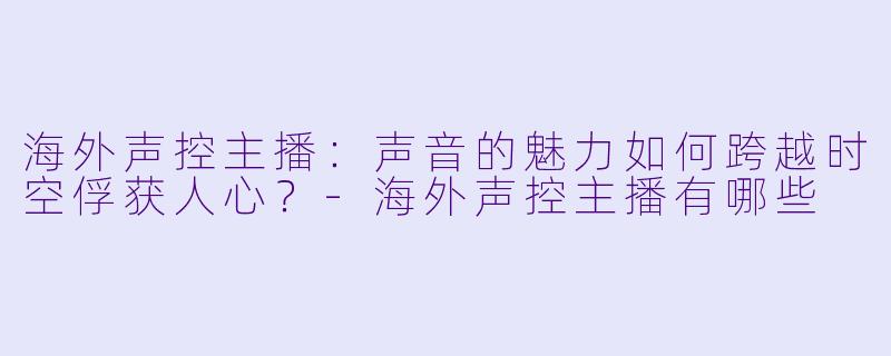 海外声控主播：声音的魅力如何跨越时空俘获人心？