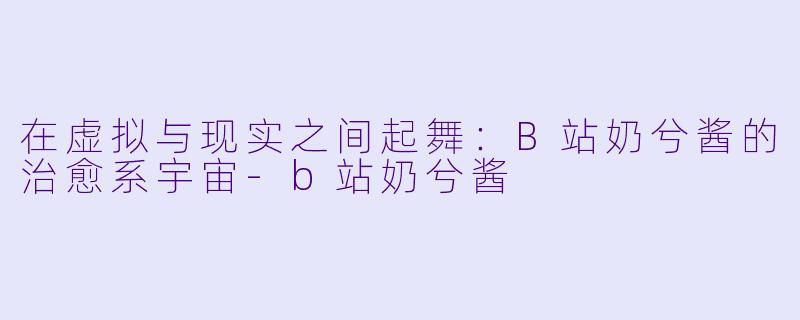 在虚拟与现实之间起舞：B站奶兮酱的治愈系宇宙