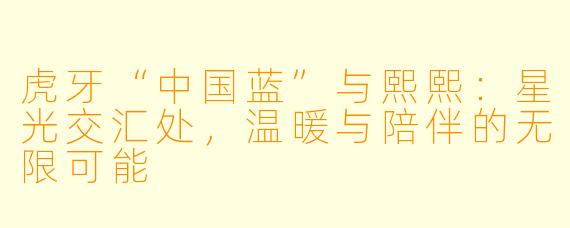 虎牙“中国蓝”与熙熙：星光交汇处，温暖与陪伴的无限可能