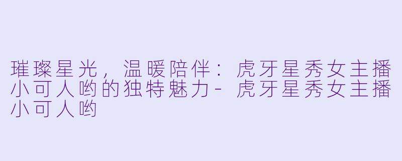 璀璨星光，温暖陪伴：虎牙星秀女主播小可人哟的独特魅力