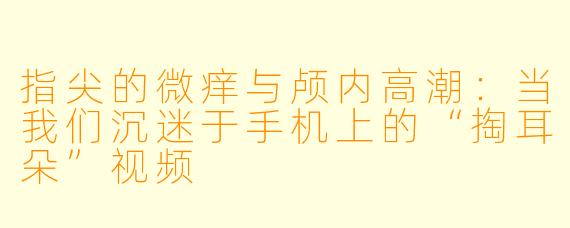 指尖的微痒与颅内高潮：当我们沉迷于手机上的“掏耳朵”视频