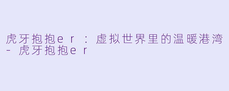 虎牙抱抱er：虚拟世界里的温暖港湾-虎牙抱抱er