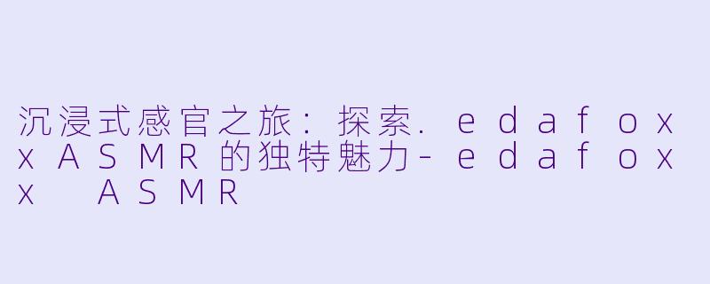 沉浸式感官之旅：探索.edafoxxASMR的独特魅力-edafoxx ASMR
