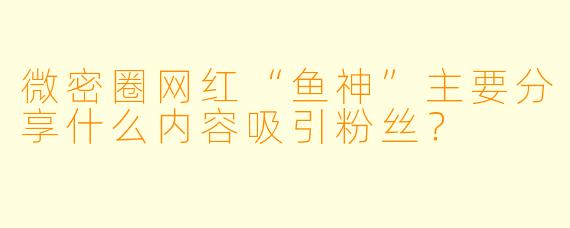 微密圈网红“鱼神”主要分享什么内容吸引粉丝？