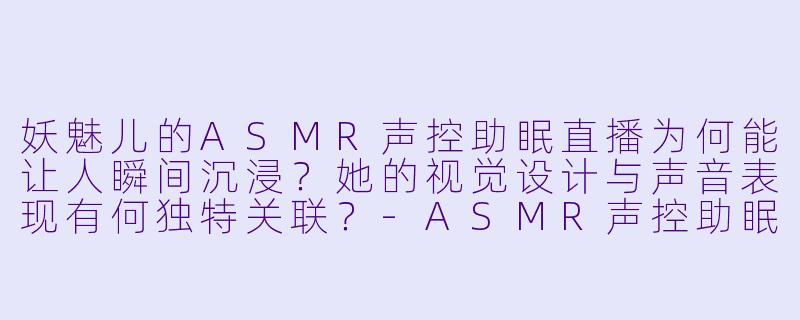 妖魅儿的ASMR声控助眠直播为何能让人瞬间沉浸？她的视觉设计与声音表现有何独特关联？