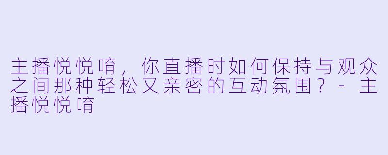 主播悦悦唷，你直播时如何保持与观众之间那种轻松又亲密的互动氛围？