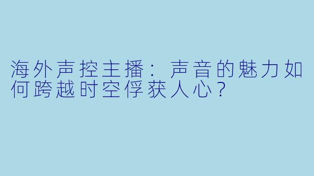 海外声控主播：声音的魅力如何跨越时空俘获人心？