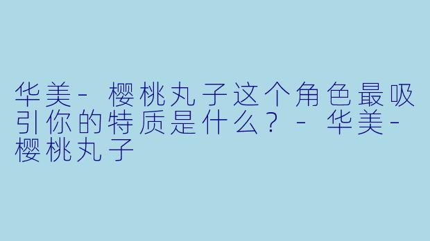 华美-樱桃丸子这个角色最吸引你的特质是什么？
