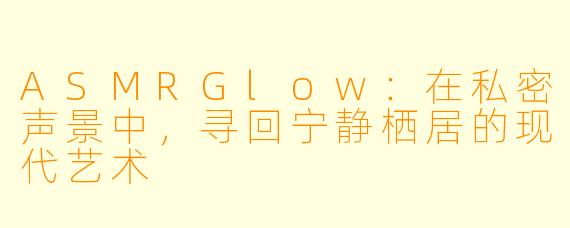 ASMRGlow：在私密声景中，寻回宁静栖居的现代艺术