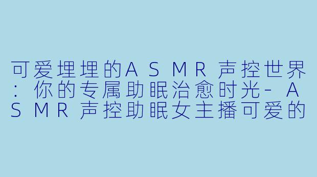 可爱埋埋的ASMR声控世界：你的专属助眠治愈时光-ASMR声控助眠女主播可爱的埋埋